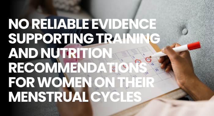 NO RELIABLE EVIDENCE SUPPORTING TRAINING AND NUTRITION RECOMMENDATIONS FOR WOMEN ON THEIR MENSTRUAL CYCLES